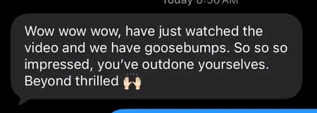 Text message: Wow wow wow, have just watched the video and we have goosebumps. So so so impressed, you've outdone yourselves. Beyond thrilled