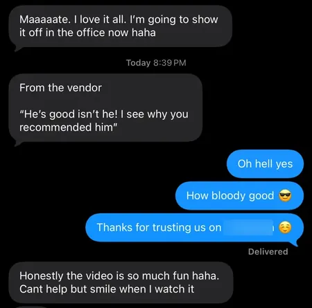 Text messages from an agent: Maaaaate, I love it all, I'm going to show it off in the office now. From the vendor: He's good isn't he, I see why you recommended him. Honestly the video is so much fun, can't help but smile when I watch it